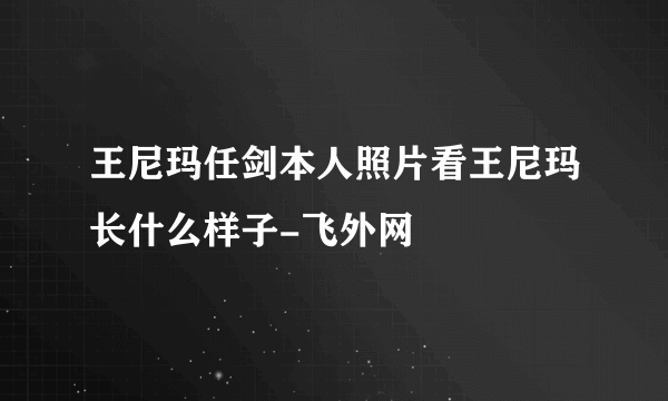 王尼玛任剑本人照片看王尼玛长什么样子-飞外网