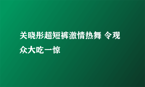 关晓彤超短裤激情热舞 令观众大吃一惊