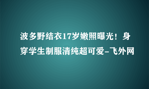 波多野结衣17岁嫩照曝光！身穿学生制服清纯超可爱-飞外网