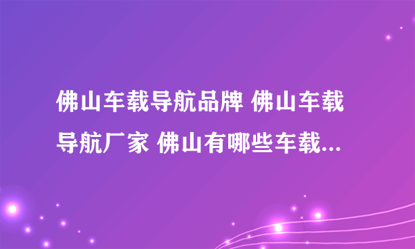 佛山车载导航品牌 佛山车载导航厂家 佛山有哪些车载导航品牌【品牌库】