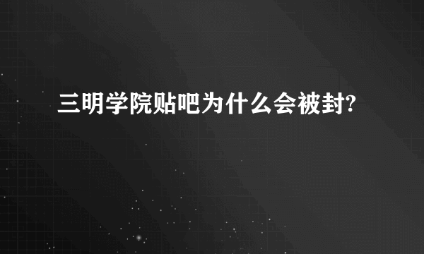 三明学院贴吧为什么会被封?