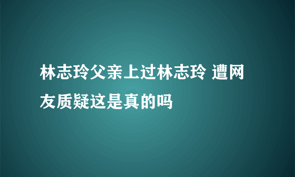 林志玲父亲上过林志玲 遭网友质疑这是真的吗