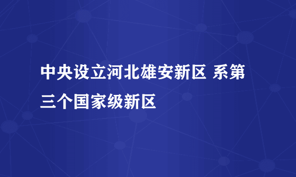 中央设立河北雄安新区 系第三个国家级新区