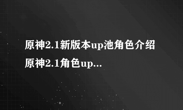 原神2.1新版本up池角色介绍 原神2.1角色up池时间表