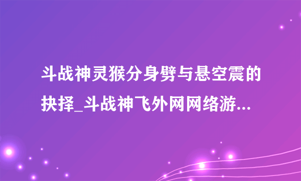 斗战神灵猴分身劈与悬空震的抉择_斗战神飞外网网络游戏专区_斗战神