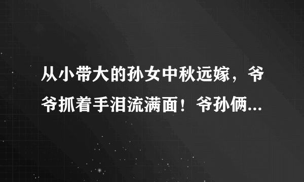 从小带大的孙女中秋远嫁，爷爷抓着手泪流满面！爷孙俩感情为啥这么好？