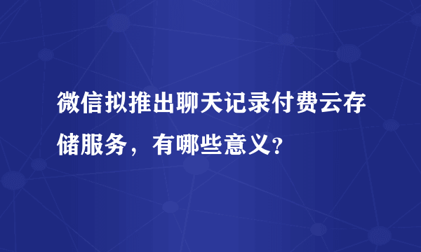 微信拟推出聊天记录付费云存储服务，有哪些意义？