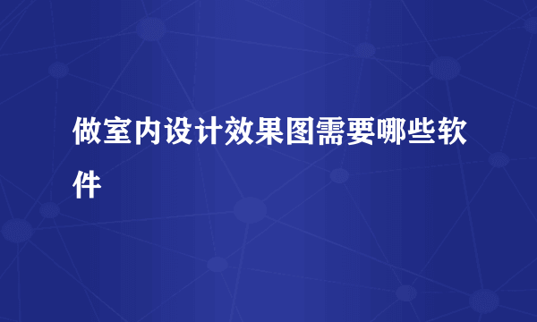 做室内设计效果图需要哪些软件