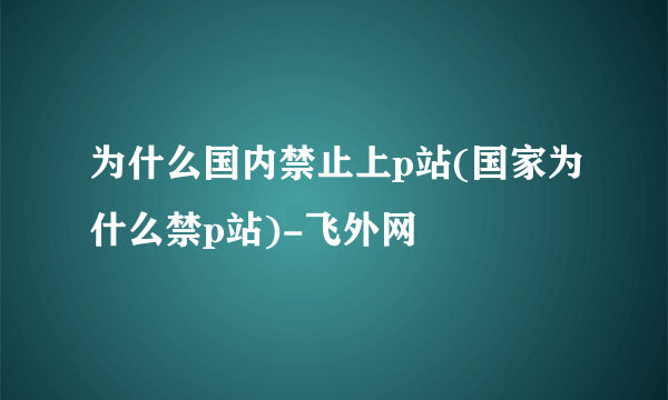 为什么国内禁止上p站(国家为什么禁p站)-飞外网