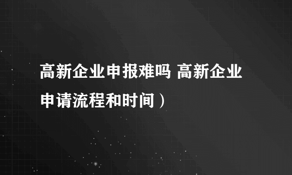 高新企业申报难吗 高新企业申请流程和时间）