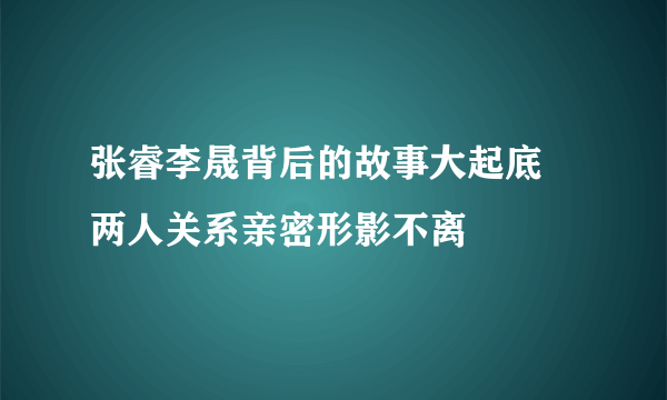 张睿李晟背后的故事大起底 两人关系亲密形影不离