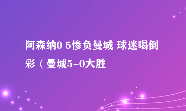 阿森纳0 5惨负曼城 球迷喝倒彩（曼城5-0大胜