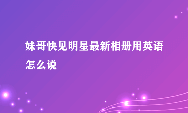 妹哥快见明星最新相册用英语怎么说