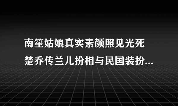 南笙姑娘真实素颜照见光死 楚乔传兰儿扮相与民国装扮相差甚远_飞外网