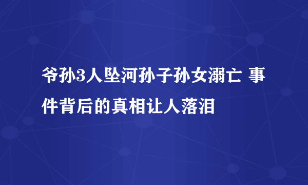 爷孙3人坠河孙子孙女溺亡 事件背后的真相让人落泪