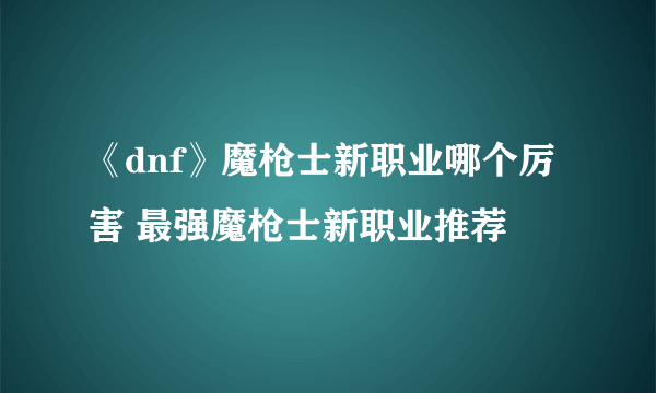 《dnf》魔枪士新职业哪个厉害 最强魔枪士新职业推荐