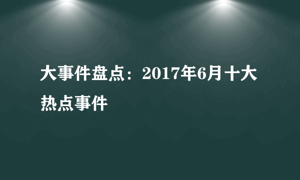 大事件盘点：2017年6月十大热点事件