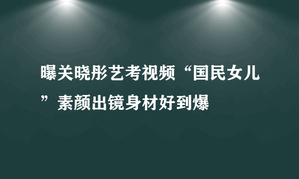 曝关晓彤艺考视频“国民女儿”素颜出镜身材好到爆