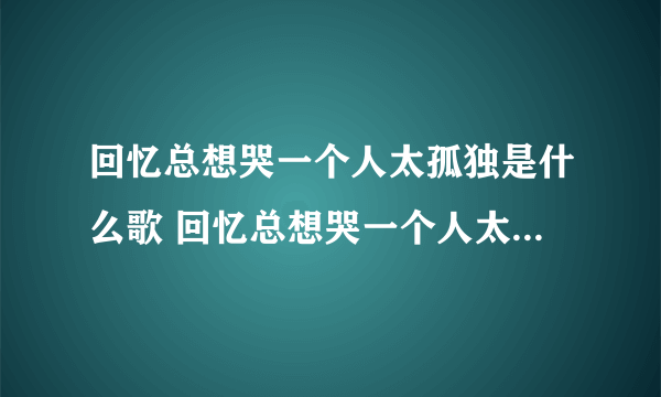 回忆总想哭一个人太孤独是什么歌 回忆总想哭一个人太孤独是什么歌曲