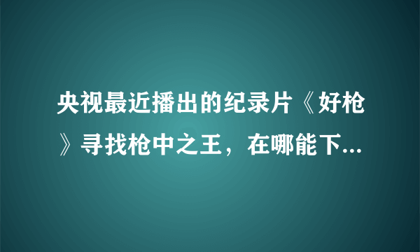 央视最近播出的纪录片《好枪》寻找枪中之王，在哪能下载，或者在线看？