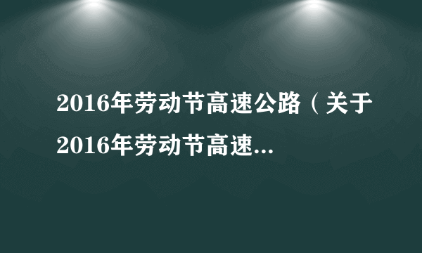 2016年劳动节高速公路（关于2016年劳动节高速公路的介绍）