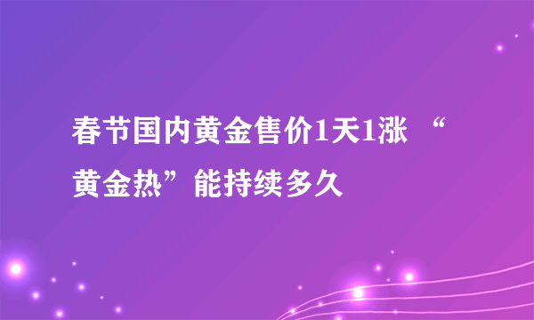 春节国内黄金售价1天1涨 “黄金热”能持续多久