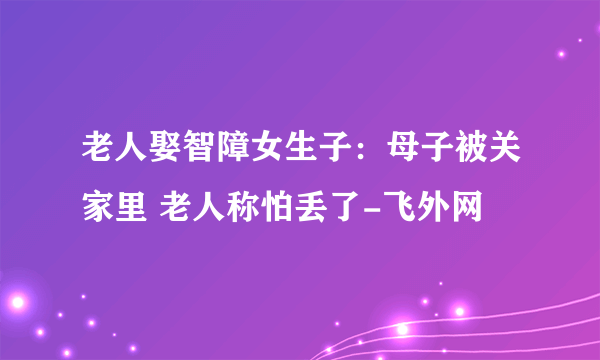 老人娶智障女生子：母子被关家里 老人称怕丢了-飞外网