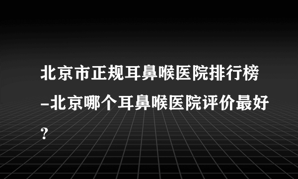 北京市正规耳鼻喉医院排行榜-北京哪个耳鼻喉医院评价最好？