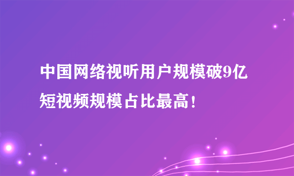 中国网络视听用户规模破9亿 短视频规模占比最高！