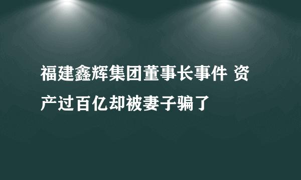 福建鑫辉集团董事长事件 资产过百亿却被妻子骗了