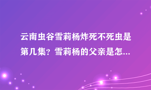 云南虫谷雪莉杨炸死不死虫是第几集？雪莉杨的父亲是怎么死的？-飞外网