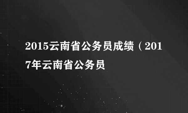 2015云南省公务员成绩（2017年云南省公务员