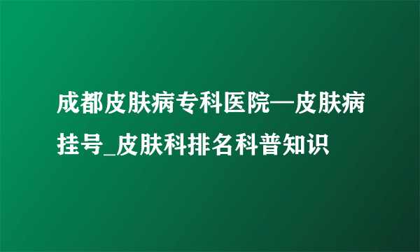 成都皮肤病专科医院—皮肤病挂号_皮肤科排名科普知识