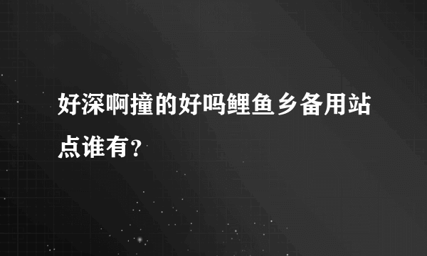 好深啊撞的好吗鲤鱼乡备用站点谁有？