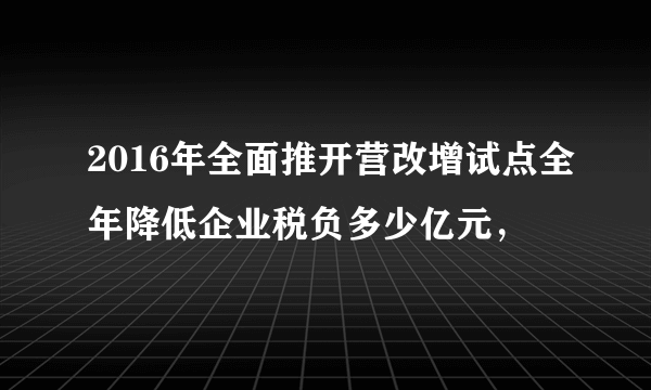 2016年全面推开营改增试点全年降低企业税负多少亿元，