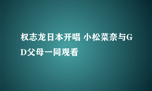 权志龙日本开唱 小松菜奈与GD父母一同观看