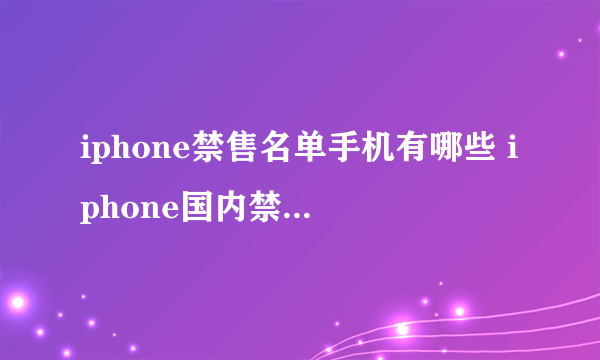 iphone禁售名单手机有哪些 iphone国内禁售的型号介绍