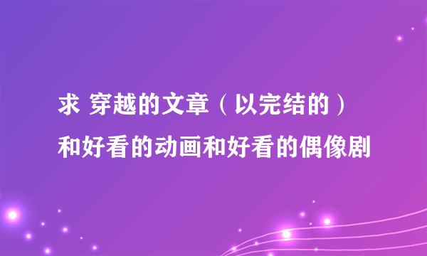 求 穿越的文章（以完结的）和好看的动画和好看的偶像剧