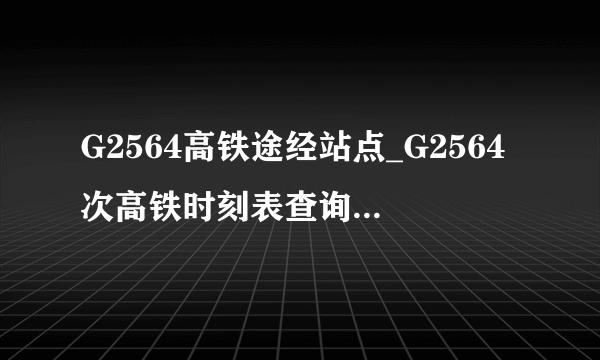 G2564高铁途经站点_G2564次高铁时刻表查询_G2564次高铁停运最新消息_飞外网