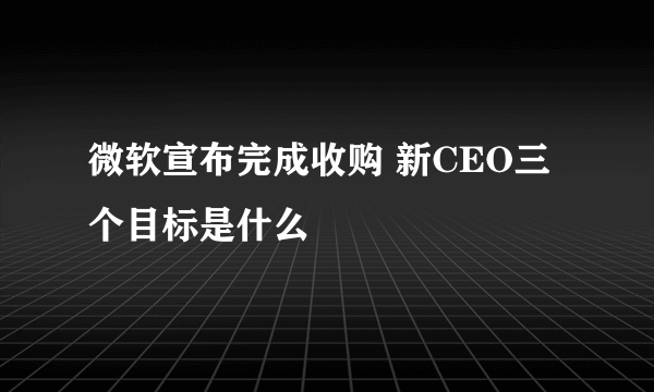 微软宣布完成收购 新CEO三个目标是什么