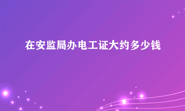 在安监局办电工证大约多少钱