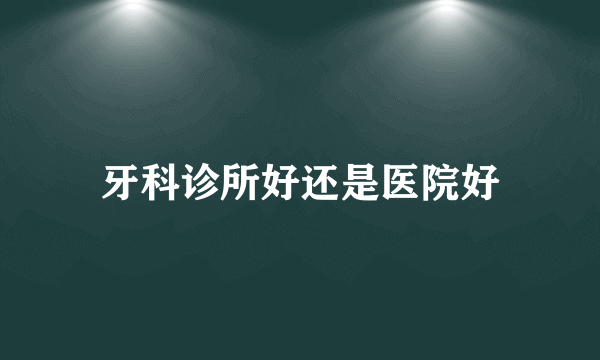 牙科诊所好还是医院好