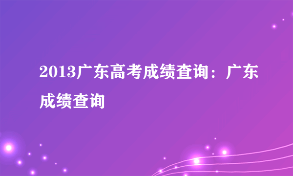 2013广东高考成绩查询：广东成绩查询