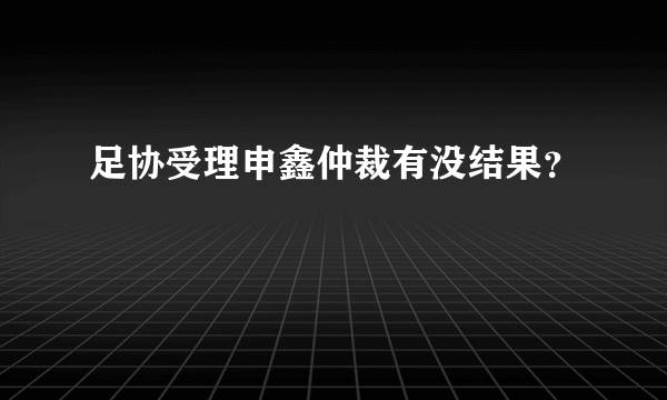 足协受理申鑫仲裁有没结果？