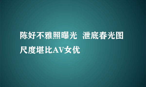 陈好不雅照曝光  泄底春光图尺度堪比AV女优