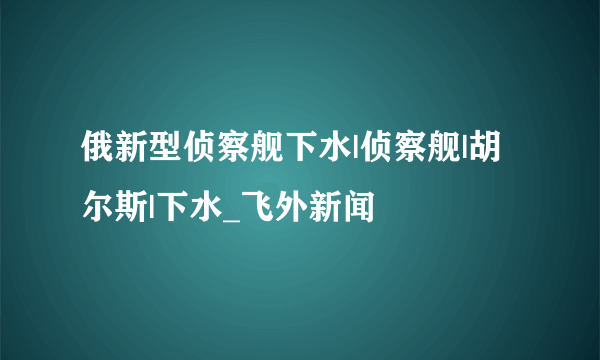 俄新型侦察舰下水|侦察舰|胡尔斯|下水_飞外新闻