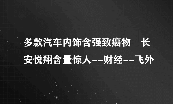 多款汽车内饰含强致癌物 长安悦翔含量惊人--财经--飞外