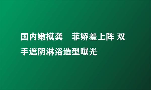 国内嫩模龚玥菲娇羞上阵 双手遮阴淋浴造型曝光