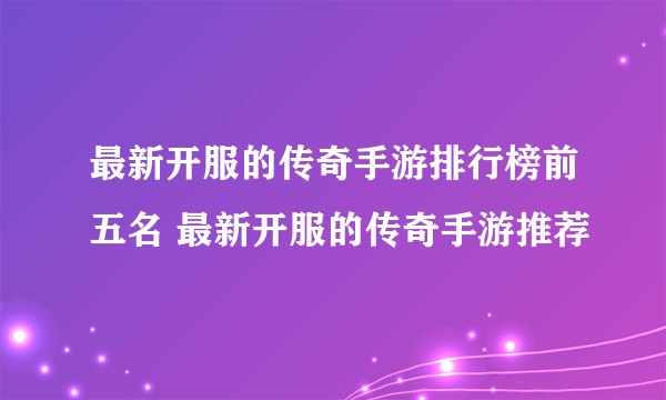 最新开服的传奇手游排行榜前五名 最新开服的传奇手游推荐