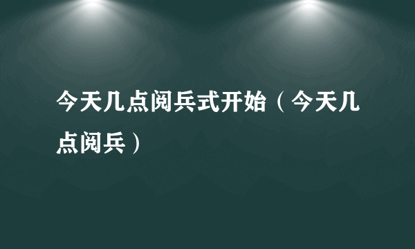 今天几点阅兵式开始（今天几点阅兵）